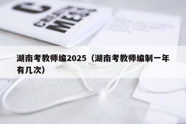 湖南考教师编2025（湖南考教师编制一年有几次）