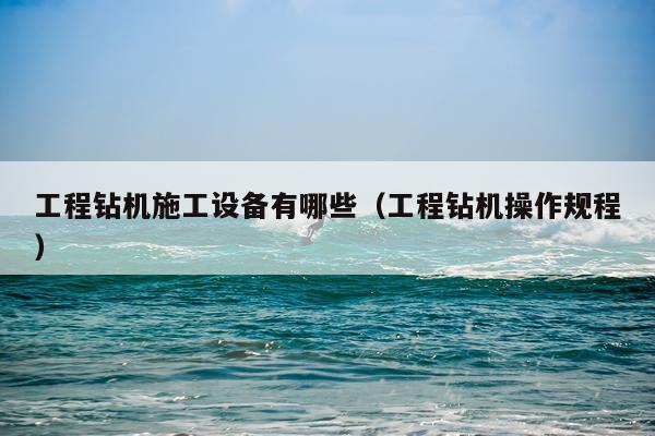 工程钻机施工设备有哪些（工程钻机操作规程）