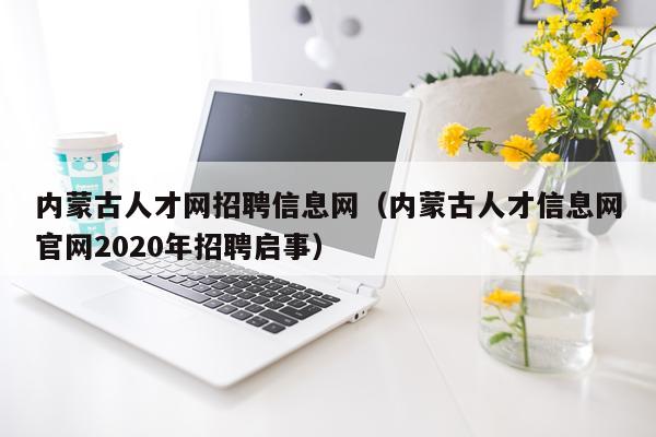 内蒙古人才网招聘信息网（内蒙古人才信息网官网2020年招聘启事）