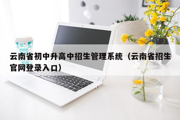 云南省初中升高中招生管理系统（云南省招生官网登录入口）