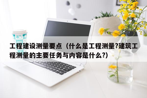 工程建设测量要点（什么是工程测量?建筑工程测量的主要任务与内容是什么?）