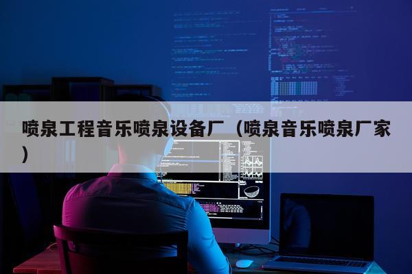 喷泉工程音乐喷泉设备厂（喷泉音乐喷泉厂家）