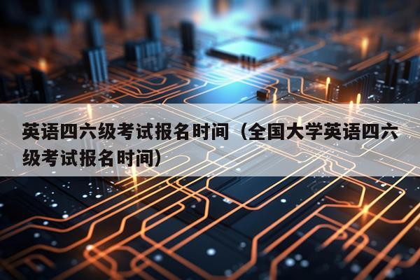 英语四六级考试报名时间（全国大学英语四六级考试报名时间）