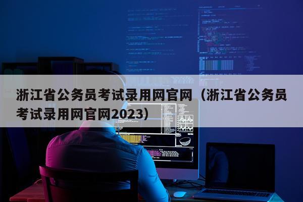 浙江省公务员考试录用网官网（浙江省公务员考试录用网官网2023）