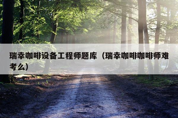 瑞幸咖啡设备工程师题库（瑞幸咖啡咖啡师难考么）