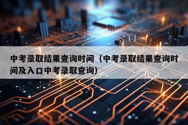 中考录取结果查询时间（中考录取结果查询时间及入口中考录取查询）