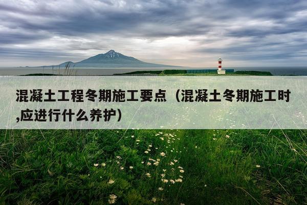 混凝土工程冬期施工要点（混凝土冬期施工时,应进行什么养护）