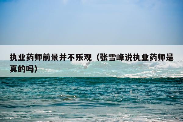 执业药师前景并不乐观（张雪峰说执业药师是真的吗）
