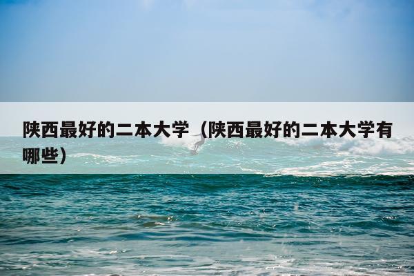 陕西最好的二本大学（陕西最好的二本大学有哪些）