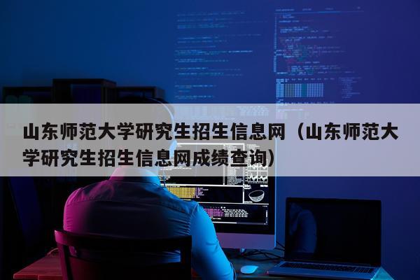 山东师范大学研究生招生信息网（山东师范大学研究生招生信息网成绩查询）