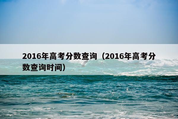 2016年高考分数查询（2016年高考分数查询时间）