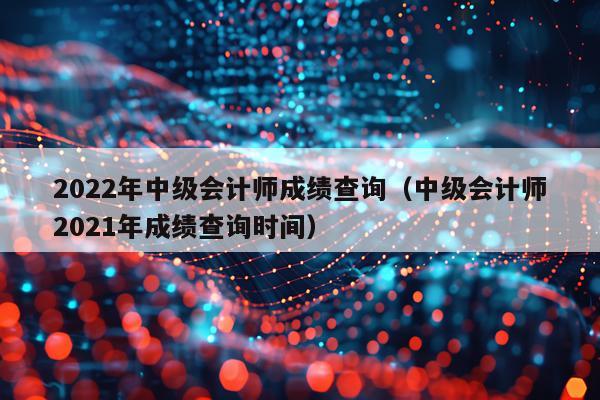 2022年中级会计师成绩查询（中级会计师2021年成绩查询时间）