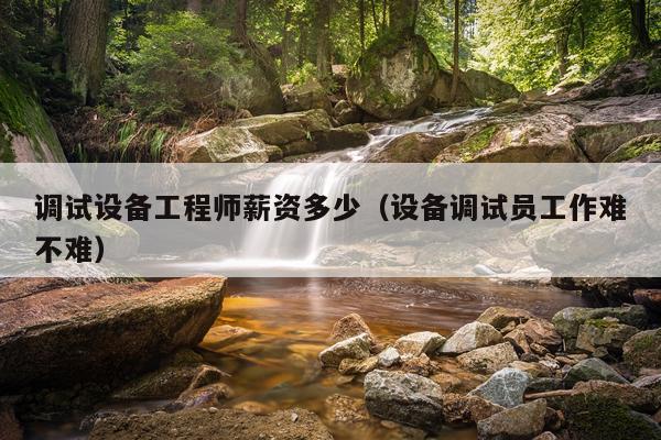 调试设备工程师薪资多少（设备调试员工作难不难）