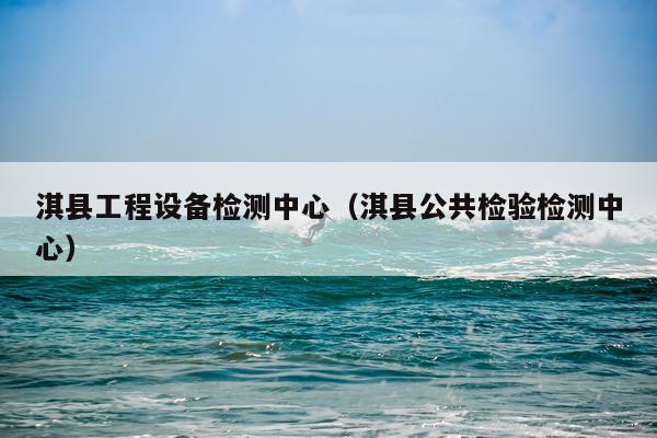 淇县工程设备检测中心（淇县公共检验检测中心）