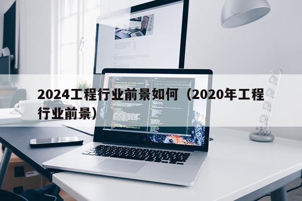 2024工程行业前景如何（2020年工程行业前景）