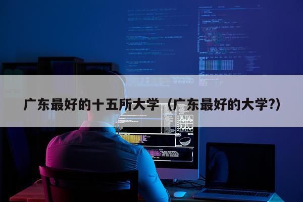 广东最好的十五所大学（广东最好的大学?）