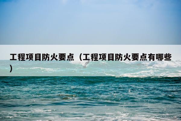 工程项目防火要点（工程项目防火要点有哪些）