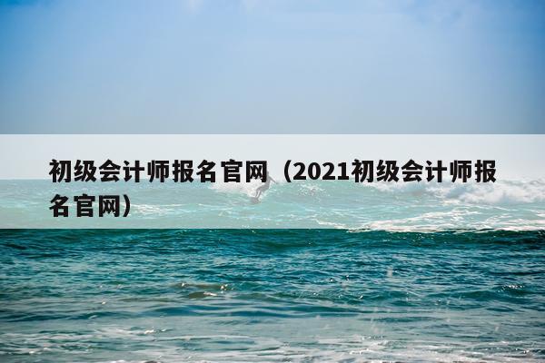 初级会计师报名官网（2021初级会计师报名官网）