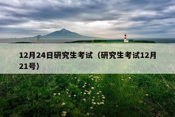 12月24日研究生考试（研究生考试12月21号）