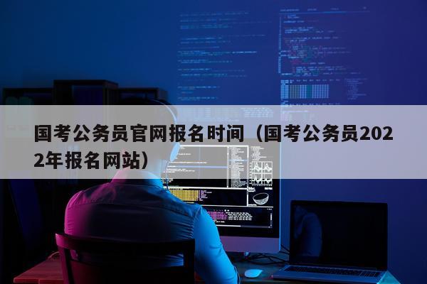 国考公务员官网报名时间（国考公务员2022年报名网站）