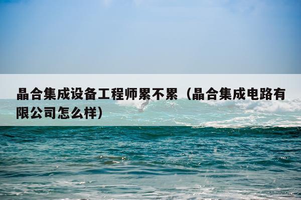 晶合集成设备工程师累不累（晶合集成电路有限公司怎么样）