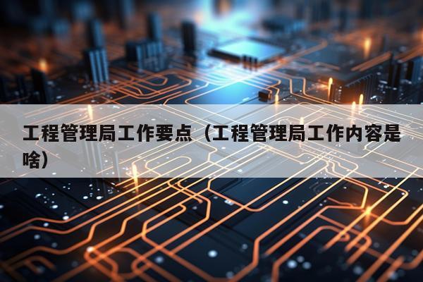 工程管理局工作要点（工程管理局工作内容是啥）