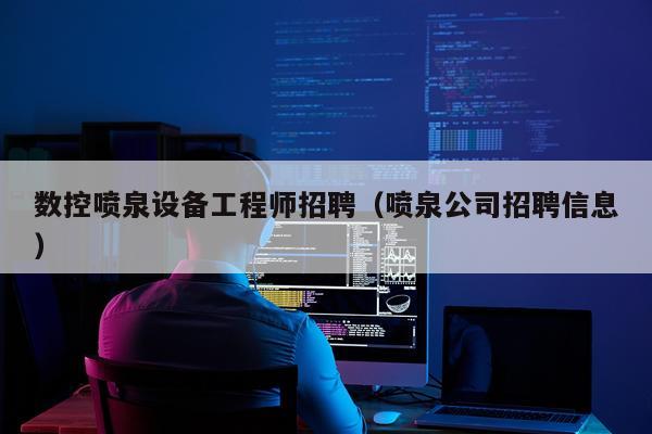 数控喷泉设备工程师招聘（喷泉公司招聘信息）