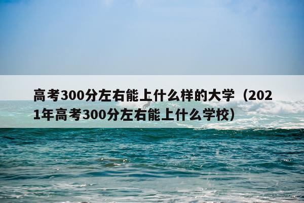 高考300分左右能上什么样的大学（2021年高考300分左右能上什么学校）