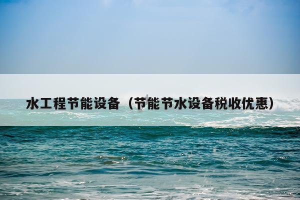 水工程节能设备（节能节水设备税收优惠）