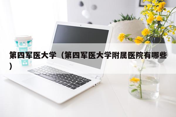 第四军医大学（第四军医大学附属医院有哪些）