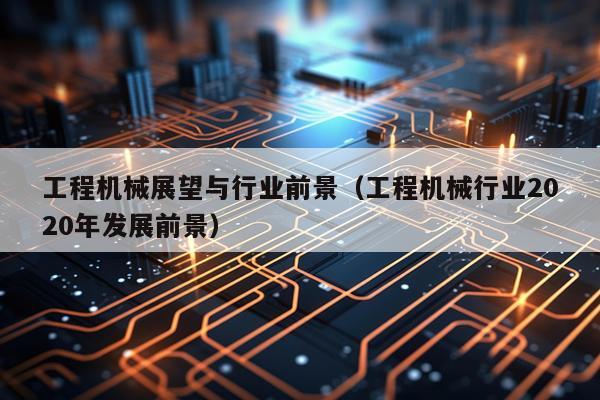 工程机械展望与行业前景（工程机械行业2020年发展前景）