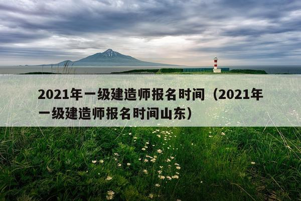 2021年一级建造师报名时间（2021年一级建造师报名时间山东）