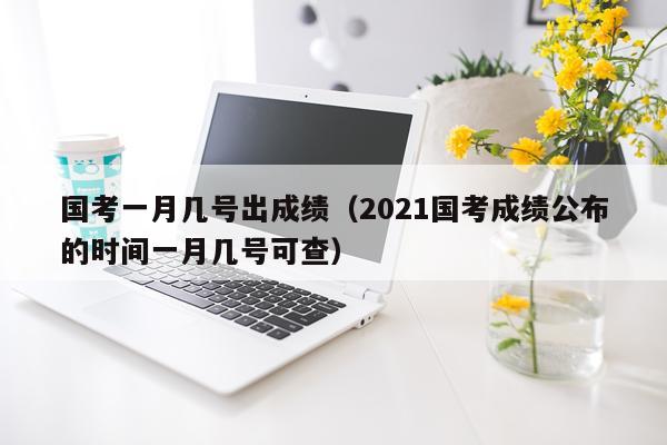 国考一月几号出成绩（2021国考成绩公布的时间一月几号可查）