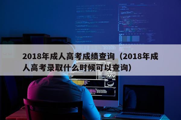 2018年成人高考成绩查询（2018年成人高考录取什么时候可以查询）