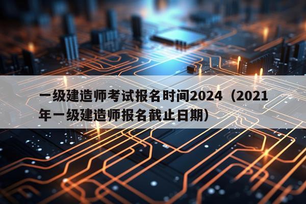 一级建造师考试报名时间2024（2021年一级建造师报名截止日期）