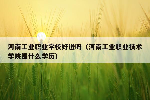 河南工业职业学校好进吗（河南工业职业技术学院是什么学历）