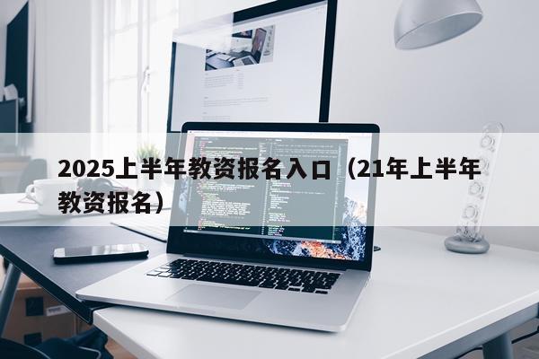 2025上半年教资报名入口（21年上半年教资报名）