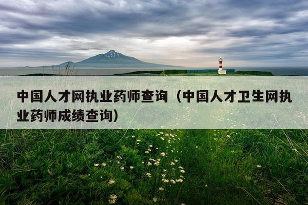 中国人才网执业药师查询（中国人才卫生网执业药师成绩查询）