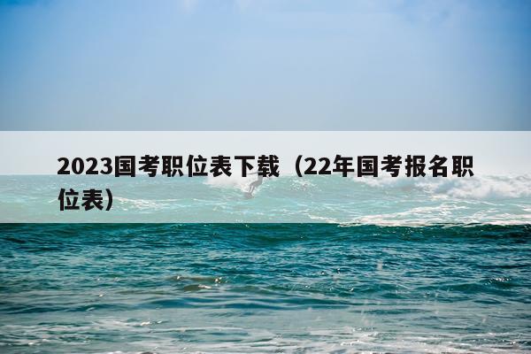 2023国考职位表下载（22年国考报名职位表）
