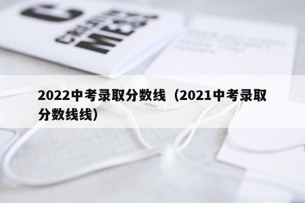 2022中考录取分数线（2021中考录取分数线线）