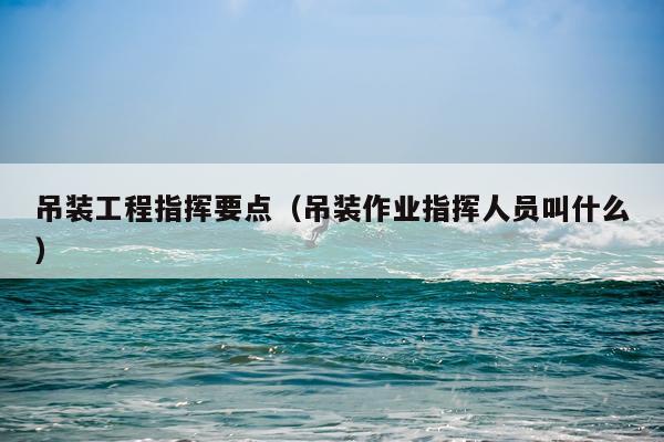 吊装工程指挥要点（吊装作业指挥人员叫什么）