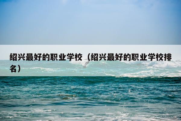 绍兴最好的职业学校（绍兴最好的职业学校排名）