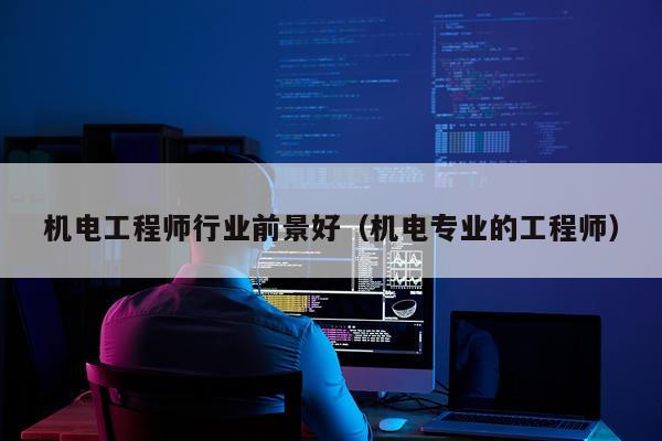 机电工程师行业前景好（机电专业的工程师）
