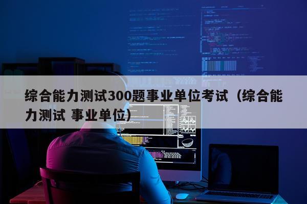 综合能力测试300题事业单位考试（综合能力测试 事业单位）