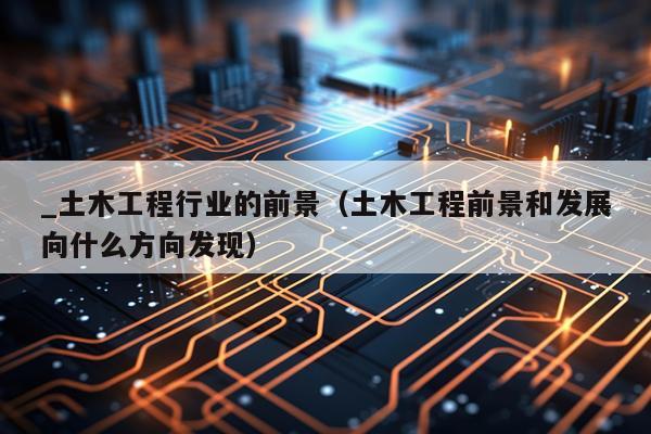 _土木工程行业的前景(土木工程前景和发展向什么方向发现)