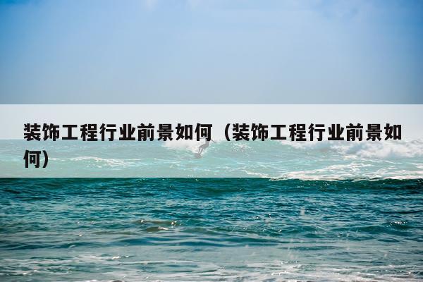 装饰工程行业前景如何（装饰工程行业前景如何）