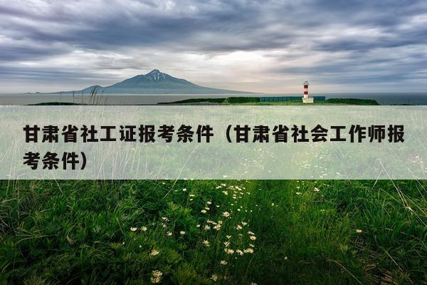甘肃省社工证报考条件（甘肃省社会工作师报考条件）