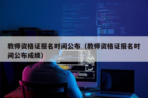 教师资格证报名时间公布（教师资格证报名时间公布成绩）