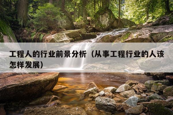 工程人的行业前景分析（从事工程行业的人该怎样发展）