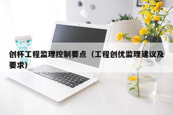 创杯工程监理控制要点（工程创优监理建议及要求）